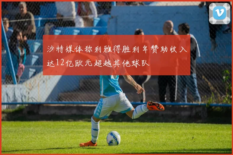 沙特媒体称利雅得胜利年赞助收入达12亿欧元超越其他球队