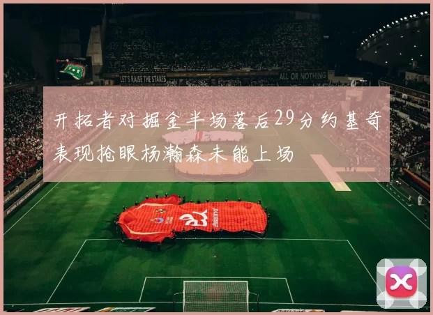 开拓者对掘金半场落后29分约基奇表现抢眼杨瀚森未能上场
