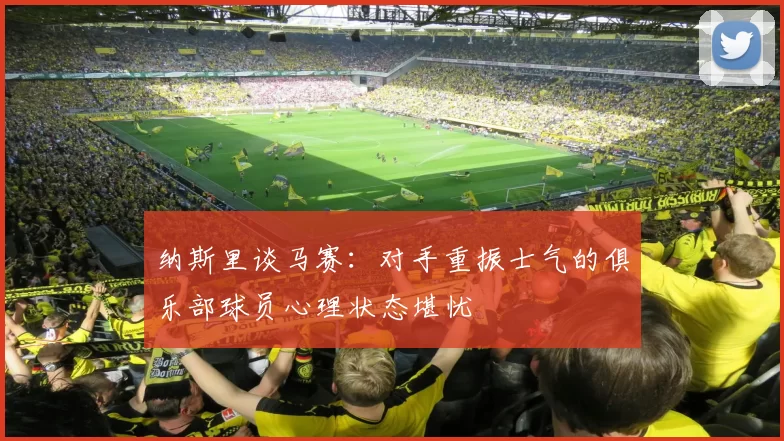纳斯里谈马赛：对手重振士气的俱乐部球员心理状态堪忧