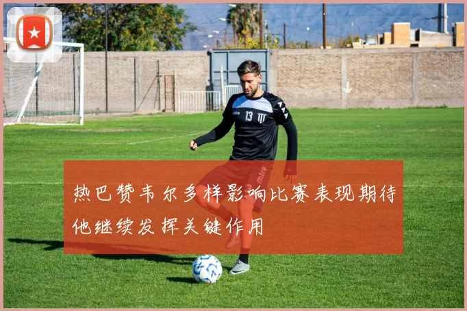 热巴赞韦尔多样影响比赛表现期待他继续发挥关键作用