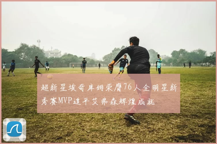 超新星埃奇库姆荣膺76人全明星新秀赛MVP追平艾弗森辉煌成就