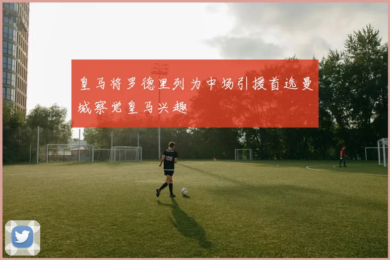 皇马将罗德里列为中场引援首选曼城察觉皇马兴趣