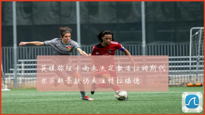 英媒称纽卡尚未决定激活拉姆斯代尔买断条款仍关注特拉福德